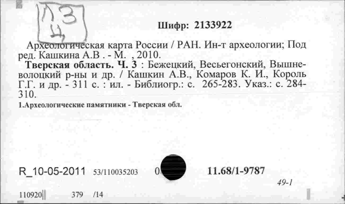 ﻿Шифр: 2133922
Археологическая карта России / РАН. Ин-т археологии; Под ред. Кашкина А.В . - М. ,2010.
Тверская область. Ч. 3 : Бежецкий, Весьегонский, Вышневолоцкий р-ны и др. / Кашкин А.В., Комаров К. И., Король Г.Г. и др. - 311 с. : ил. - Библиогр.: с. 265-283. Указ.: с. 284-310.
І.Археологические памятники - Тверская обл.
R_10-05-201 1 53/110035203
110920Ц	379 /14
11.68/1-9787
49-1
I